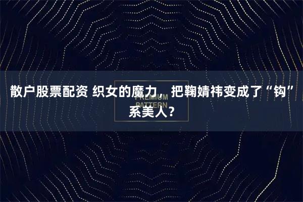 散户股票配资 织女的魔力，把鞠婧祎变成了“钩”系美人？