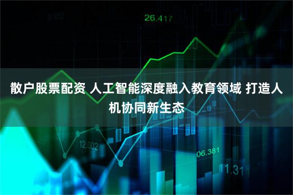 散户股票配资 人工智能深度融入教育领域 打造人机协同新生态