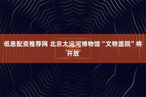 低息配资推荐网 北京大运河博物馆“文物医院”将开放