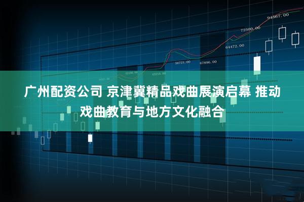 广州配资公司 京津冀精品戏曲展演启幕&#32;推动戏曲教育与地方文化融合