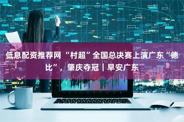 低息配资推荐网 “村超”全国总决赛上演广东“德比”，肇庆夺冠｜早安广东