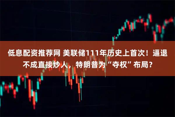 低息配资推荐网 美联储111年历史上首次！逼退不成直接炒人，特朗普为“夺权”布局？