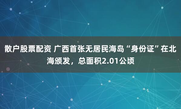 散户股票配资 广西首张无居民海岛“身份证”在北海颁发，总面积2.01公顷