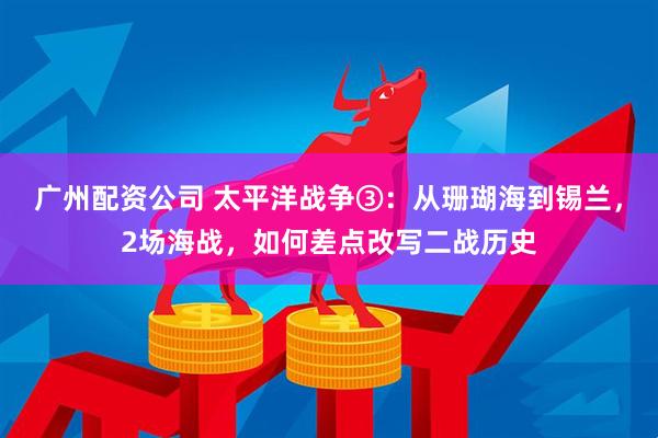 广州配资公司 太平洋战争③：从珊瑚海到锡兰，2场海战，如何差点改写二战历史