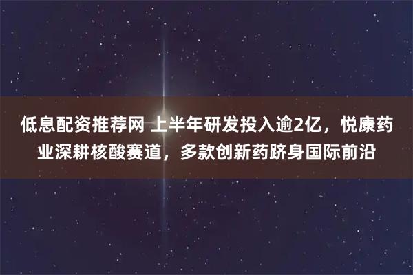 低息配资推荐网 上半年研发投入逾2亿，悦康药业深耕核酸赛道，多款创新药跻身国际前沿