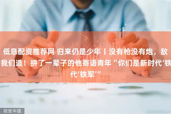 低息配资推荐网 归来仍是少年丨没有枪没有炮，敌人给我们造！拼了一辈子的他寄语青年“你们是新时代‘铁军’”