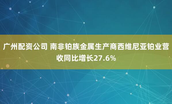 广州配资公司 南非铂族金属生产商西维尼亚铂业营收同比增长27.6%