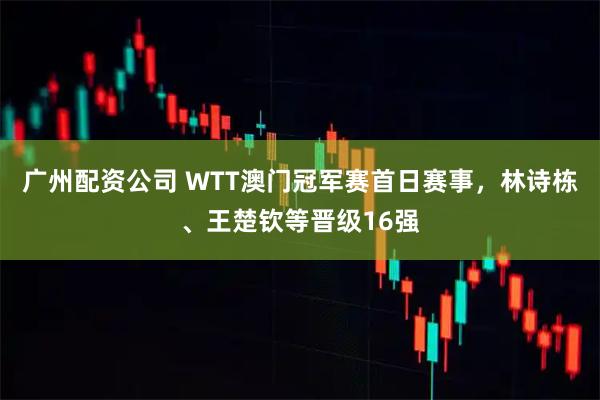 广州配资公司 WTT澳门冠军赛首日赛事，林诗栋、王楚钦等晋级16强