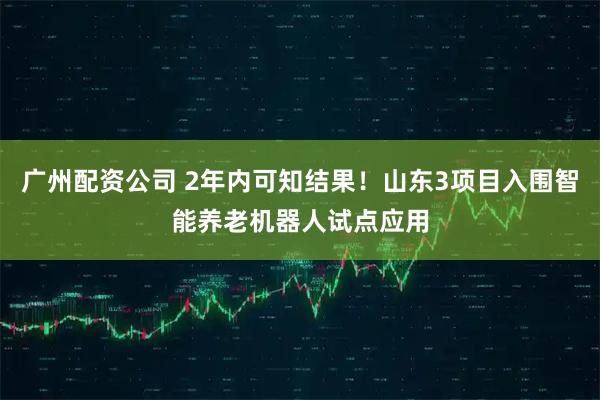 广州配资公司 2年内可知结果！山东3项目入围智能养老机器人试点应用