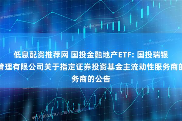 低息配资推荐网 国投金融地产ETF: 国投瑞银基金管理有限公司关于指定证券投资基金主流动性服务商的公告