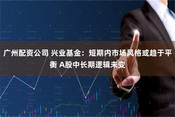 广州配资公司 兴业基金：短期内市场风格或趋于平衡 A股中长期逻辑未变