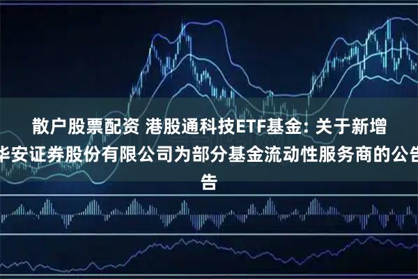 散户股票配资 港股通科技ETF基金: 关于新增华安证券股份有限公司为部分基金流动性服务商的公告