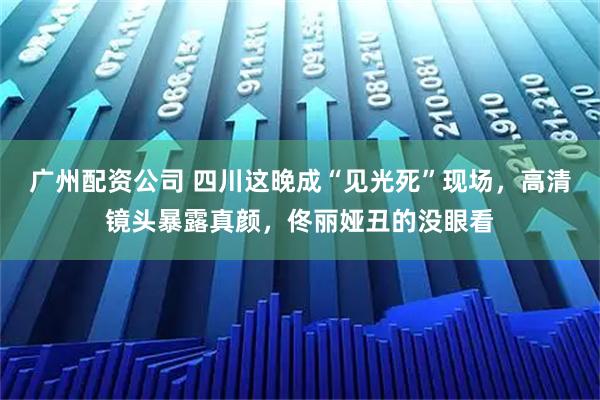广州配资公司 四川这晚成“见光死”现场，高清镜头暴露真颜，佟丽娅丑的没眼看