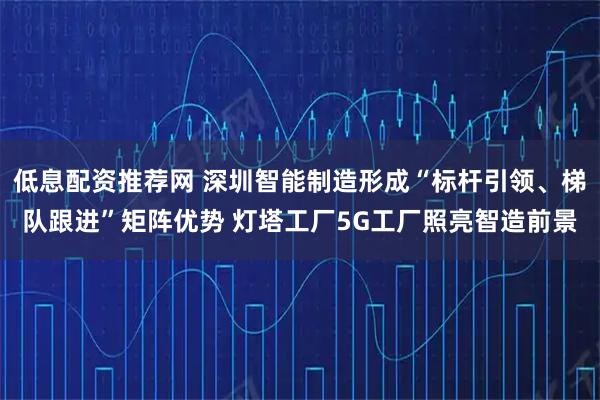 低息配资推荐网 深圳智能制造形成“标杆引领、梯队跟进”矩阵优势 灯塔工厂5G工厂照亮智造前景
