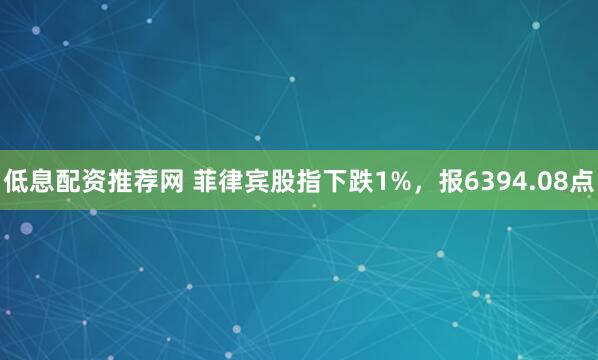 低息配资推荐网 菲律宾股指下跌1%，报6394.08点