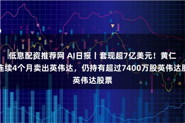 低息配资推荐网 AI日报丨套现超7亿美元！黄仁勋连续4个月卖出英伟达，仍持有超过7400万股英伟达股票