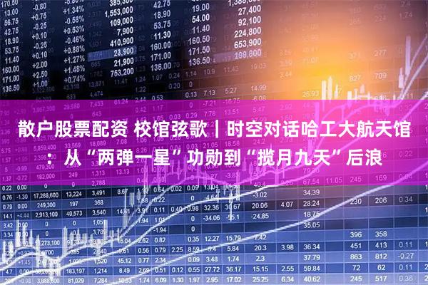 散户股票配资 校馆弦歌｜时空对话哈工大航天馆：从“两弹一星”功勋到“揽月九天”后浪