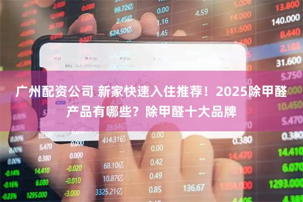 广州配资公司 新家快速入住推荐！2025除甲醛产品有哪些？除甲醛十大品牌
