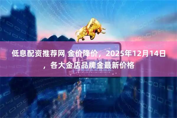 低息配资推荐网 金价降价，2025年12月14日，各大金店品牌金最新价格