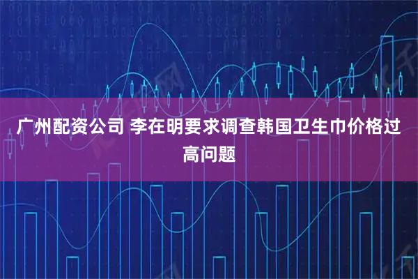 广州配资公司 李在明要求调查韩国卫生巾价格过高问题