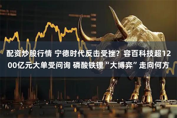 配资炒股行情 宁德时代反击受挫？容百科技超1200亿元大单受问询 磷酸铁锂“大博弈”走向何方