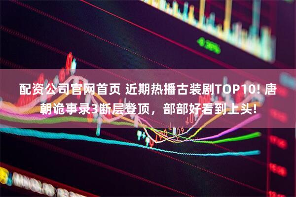 配资公司官网首页 近期热播古装剧TOP10! 唐朝诡事录3断层登顶，部部好看到上头!