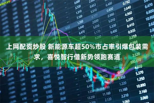 上网配资炒股 新能源车超50%市占率引爆包装需求，喜悦智行借新势领跑赛道