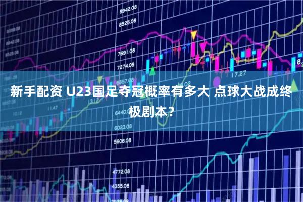 新手配资 U23国足夺冠概率有多大 点球大战成终极剧本？