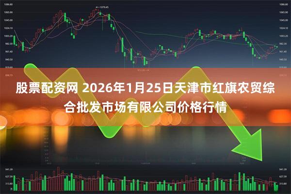股票配资网 2026年1月25日天津市红旗农贸综合批发市场有限公司价格行情