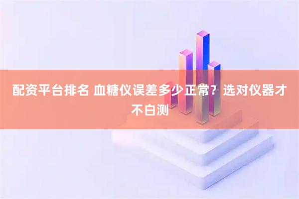 配资平台排名 血糖仪误差多少正常？选对仪器才不白测