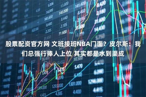 股票配资官方网 文班接班NBA门面？皮尔斯：我们总强行捧人上位 其实都是水到渠成