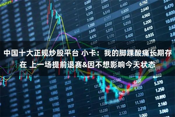 中国十大正规炒股平台 小卡：我的脚踝酸痛长期存在 上一场提前退赛&因不想影响今天状态