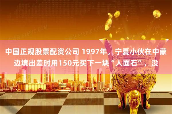 中国正规股票配资公司 1997年，宁夏小伙在中蒙边境出差时用150元买下一块“人面石”，没