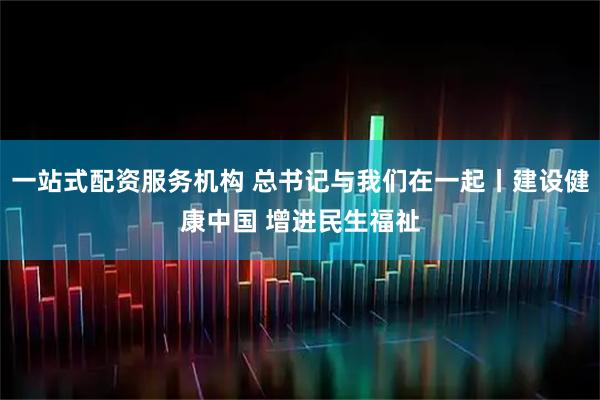 一站式配资服务机构 总书记与我们在一起丨建设健康中国 增进民生福祉