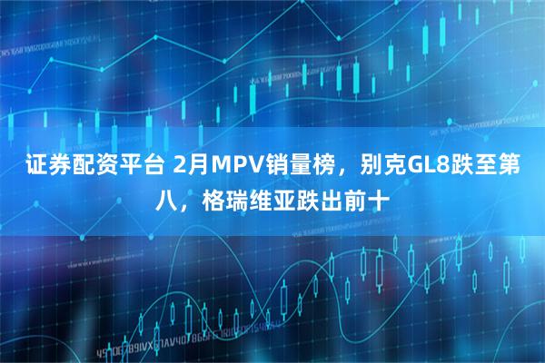 证券配资平台 2月MPV销量榜，别克GL8跌至第八，格瑞维亚跌出前十