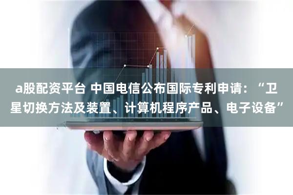 a股配资平台 中国电信公布国际专利申请：“卫星切换方法及装置、计算机程序产品、电子设备”