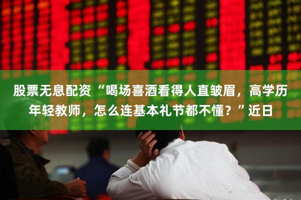 股票无息配资 “喝场喜酒看得人直皱眉，高学历年轻教师，怎么连基本礼节都不懂？”近日