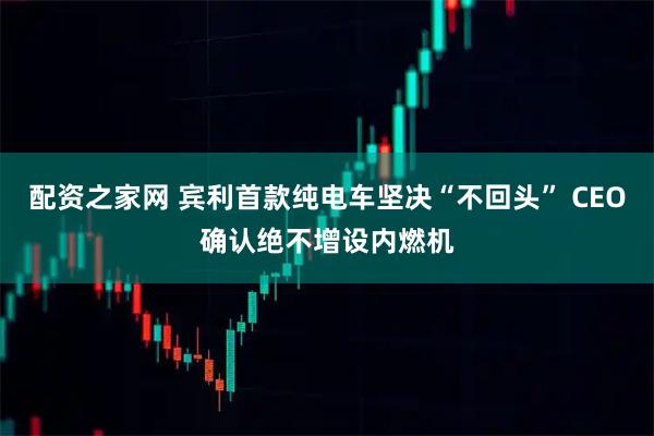 配资之家网 宾利首款纯电车坚决“不回头” CEO确认绝不增设内燃机