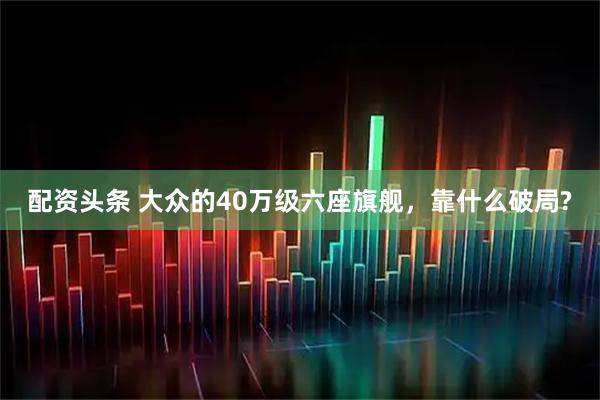 配资头条 大众的40万级六座旗舰，靠什么破局?