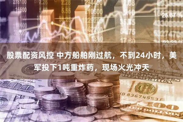 股票配资风控 中方船舶刚过航，不到24小时，美军投下1吨重炸药，现场火光冲天
