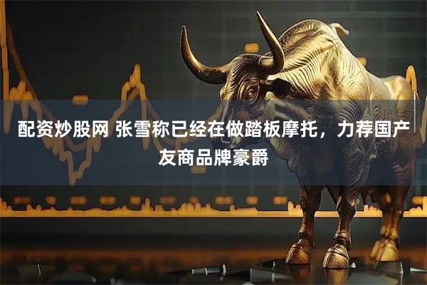 配资炒股网 张雪称已经在做踏板摩托，力荐国产友商品牌豪爵