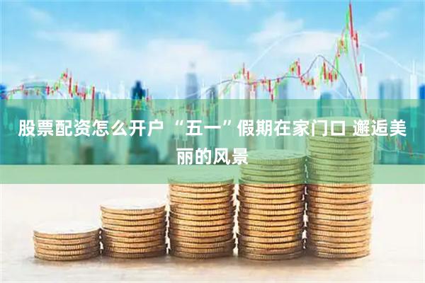 股票配资怎么开户 “五一”假期在家门口 邂逅美丽的风景