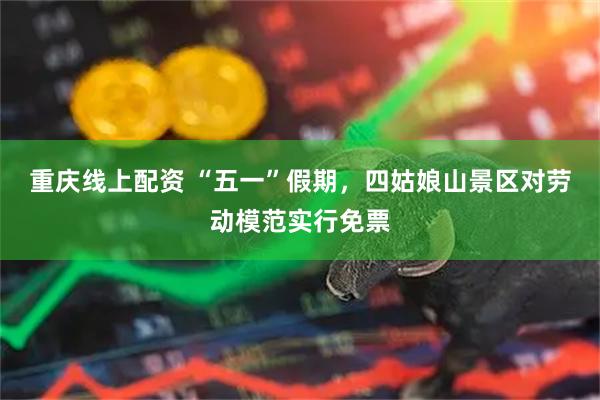 重庆线上配资 “五一”假期，四姑娘山景区对劳动模范实行免票
