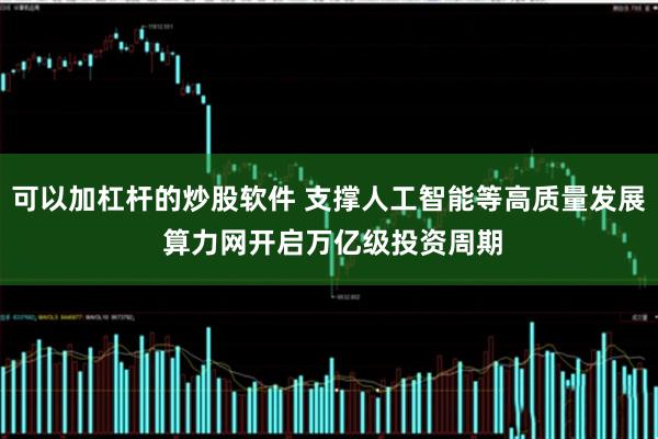 可以加杠杆的炒股软件 支撑人工智能等高质量发展 算力网开启万亿级投资周期